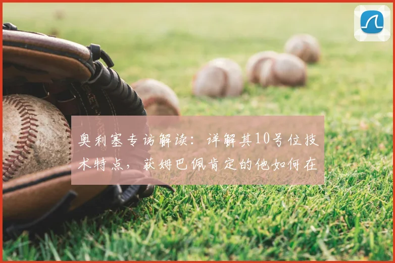 奥利塞专访解读:详解其10号位技术特点,获姆巴佩肯定的他如何在2026法国队立足?