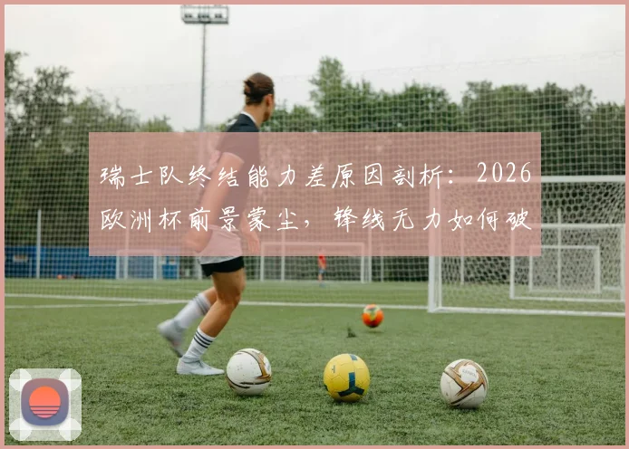 瑞士队终结能力差原因剖析：2026欧洲杯前景蒙尘，锋线无力如何破局？
