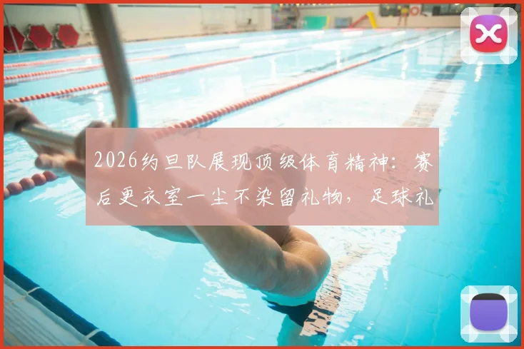 2026约旦队展现顶级体育精神：赛后更衣室一尘不染留礼物，足球礼仪细节引发热议