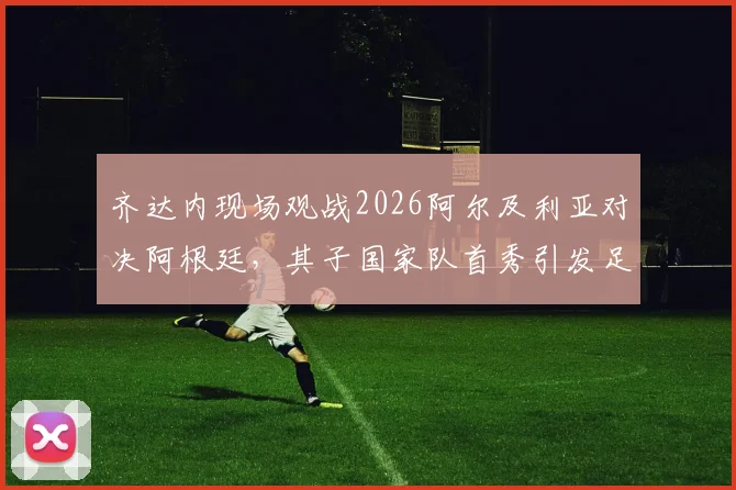 齐达内现场观战2026阿尔及利亚对决阿根廷，其子国家队首秀引发足坛关注