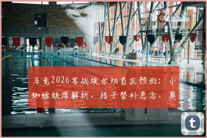 马竞2026客战埃尔切首发预测：小蜘蛛缺席解析、格子替补悬念，奥布拉克回归状态引关注