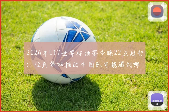 2026年U17世界杯抽签今晚22点进行:位列第四档的中国队可能遇到哪些对手?附小组出线形势前瞻