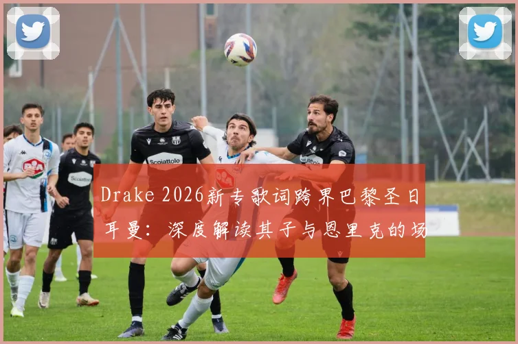 Drake 2026新专歌词跨界巴黎圣日耳曼：深度解读其子与恩里克的场边互动及体娱联营内幕