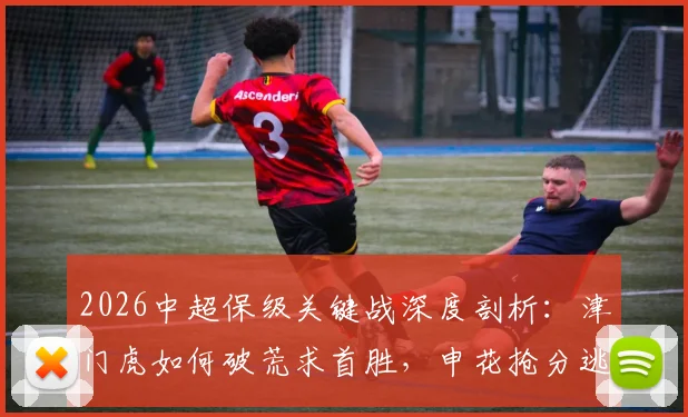 2026中超保级关键战深度剖析:津门虎如何破荒求首胜,申花抢分逃离降级区战术解析