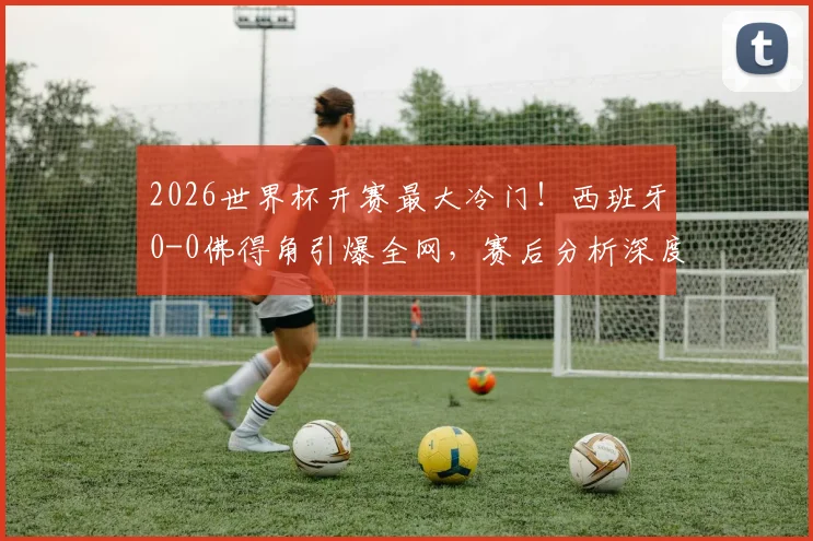 2026世界杯开赛最大冷门！西班牙0-0佛得角引爆全网，赛后分析深度解读比赛关键点