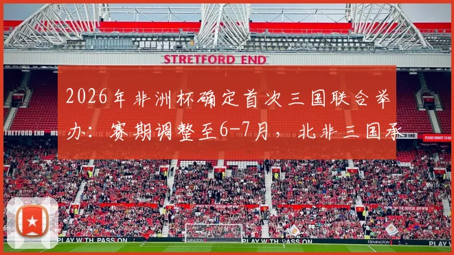 2026年非洲杯确定首次三国联合举办：赛期调整至6-7月，北非三国承办引关注