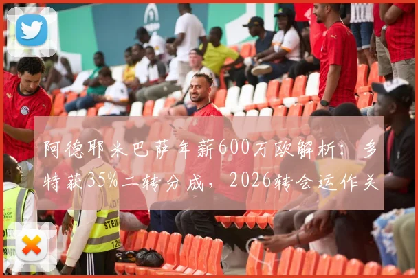 阿德耶米巴萨年薪600万欧解析：多特获35%二转分成，2026转会运作关键看点