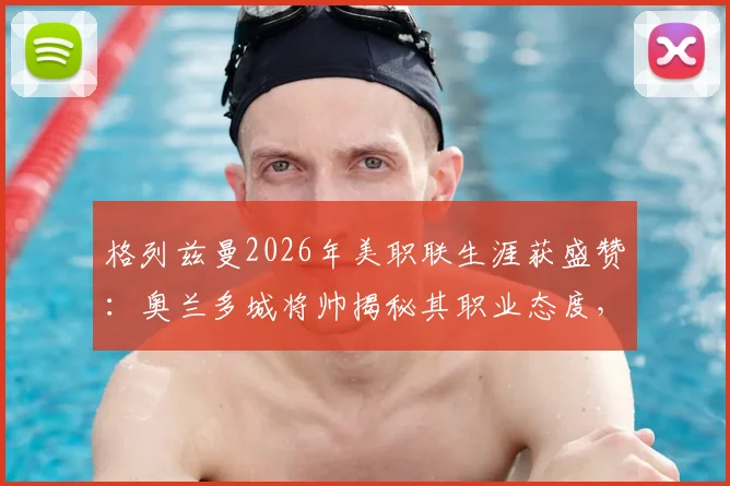 格列兹曼2026年美职联生涯获盛赞:奥兰多城将帅揭秘其职业态度,如何成为更衣室正能量核心