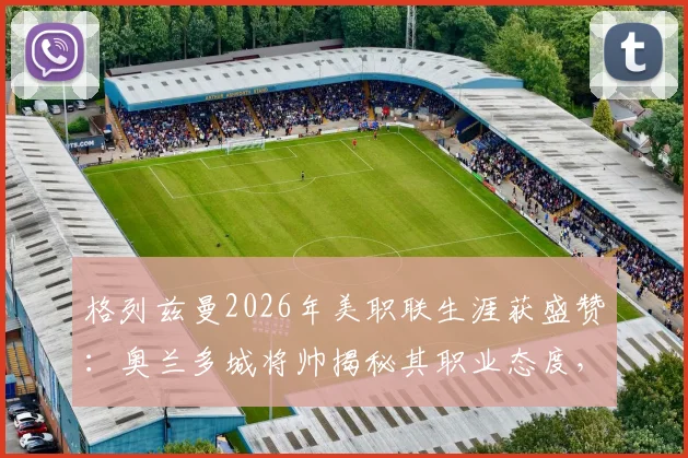 格列兹曼2026年美职联生涯获盛赞：奥兰多城将帅揭秘其职业态度，如何成为更衣室正能量核心