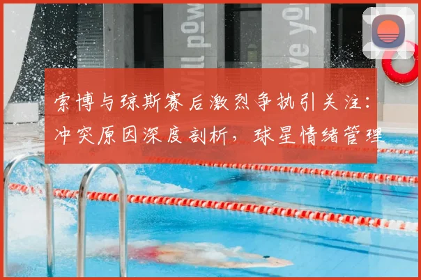 索博与琼斯赛后激烈争执引关注：冲突原因深度剖析，球星情绪管理与球队团结的当下议题