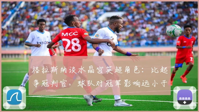格拉斯纳谈水晶宫英超角色：比起争冠判官，球队对冠军影响远小于VAR系统
