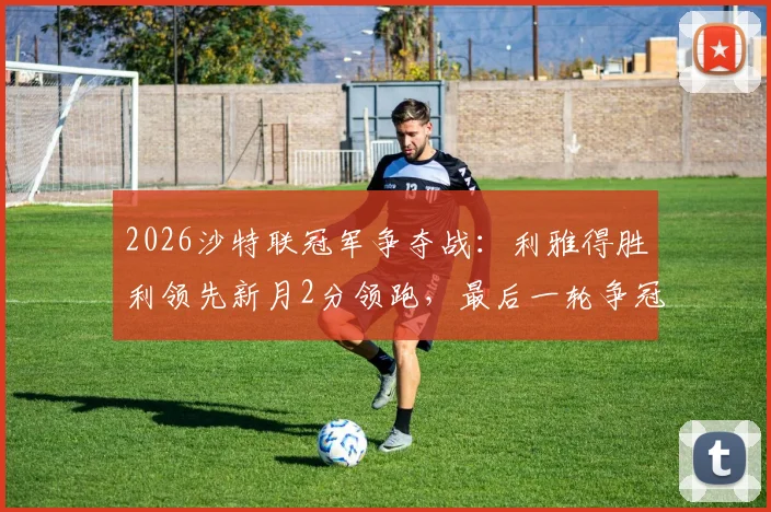 2026沙特联冠军争夺战:利雅得胜利领先新月2分领跑,最后一轮争冠悬念终极解析
