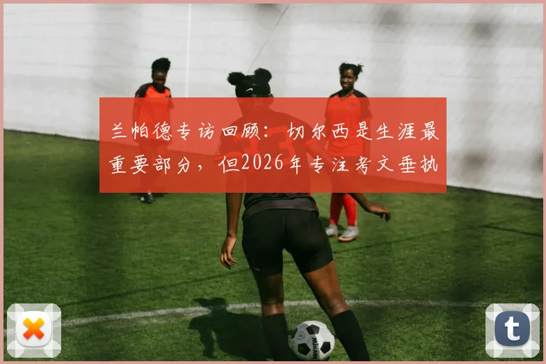 兰帕德专访回顾:切尔西是生涯最重要部分,但2026年专注考文垂执教前景与规划