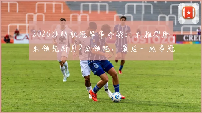 2026沙特联冠军争夺战：利雅得胜利领先新月2分领跑，最后一轮争冠悬念终极解析