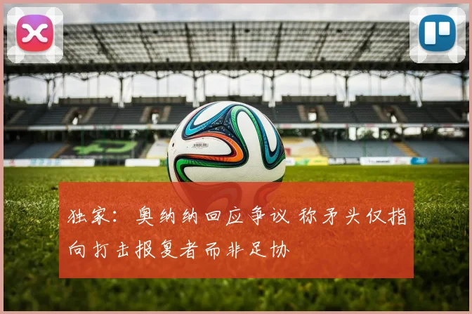 独家：奥纳纳回应争议 称矛头仅指向打击报复者而非足协