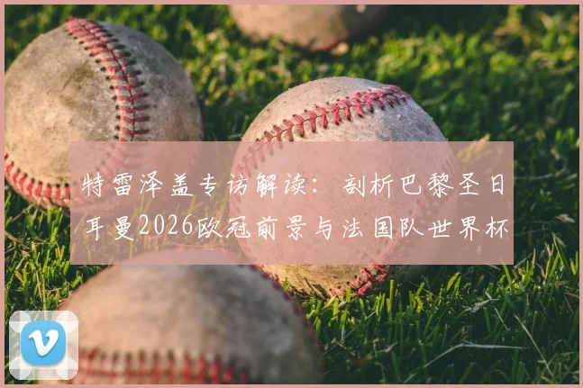 特雷泽盖专访解读：剖析巴黎圣日耳曼2026欧冠前景与法国队世界杯卫冕实力