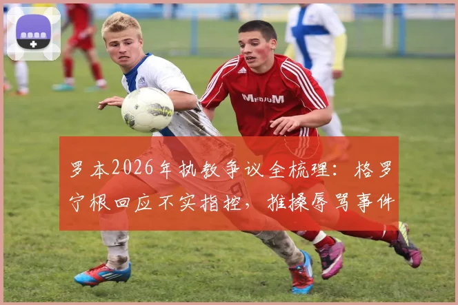 罗本2026年执教争议全梳理：格罗宁根回应不实指控，推搡辱骂事件深度调查