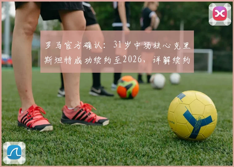 罗马官方确认：31岁中场核心克里斯坦特成功续约至2026，详解续约年薪、队内角色及对红狼未来战略影响