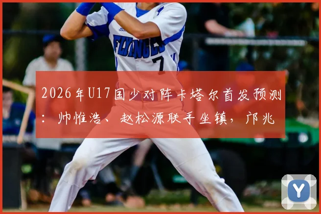 2026年U17国少对阵卡塔尔首发预测:帅惟浩、赵松源联手坐镇,邝兆镭替补作用解析