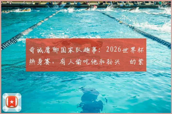 奇诚庸聊国家队趣事：2026世界杯热身赛，有人偷吃他和孙兴慜的紫菜包饭