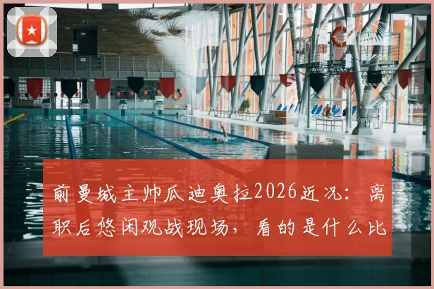 前曼城主帅瓜迪奥拉2026近况：离职后悠闲观战现场，看的是什么比赛？（附现场照片）