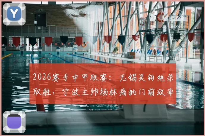2026赛季中甲联赛:无锡吴钩绝杀取胜,宁波主帅杨林痛批门前效率,称浪费良机必遭惩罚