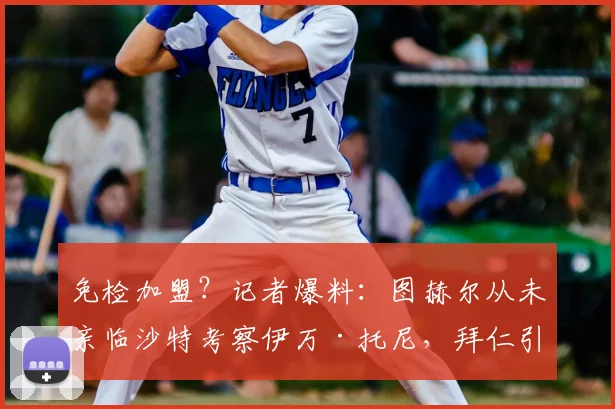 免检加盟？记者爆料：图赫尔从未亲临沙特考察伊万·托尼，拜仁引援疑云背后