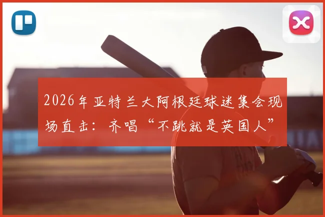 2026年亚特兰大阿根廷球迷集会现场直击：齐唱“不跳就是英国人”口号背后的足球文化与海外球迷生态
