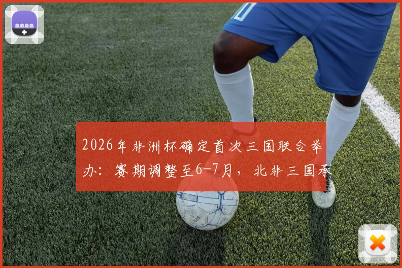 2026年非洲杯确定首次三国联合举办:赛期调整至6-7月,北非三国承办引关注