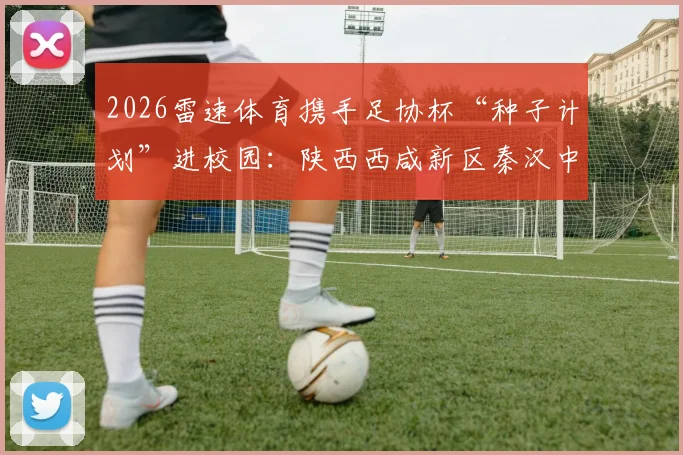 2026雷速体育携手足协杯“种子计划”进校园:陕西西咸新区秦汉中学足球日活动详解,附青训公益活动观察