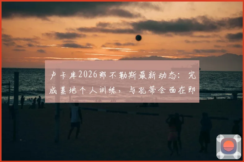 卢卡库2026那不勒斯最新动态：完成基地个人训练，与孔蒂会面在即，转会前景深度剖析