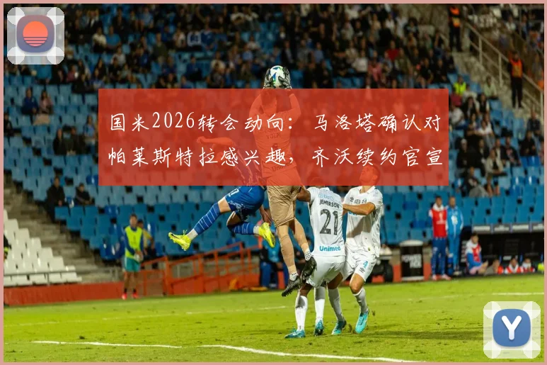 国米2026转会动向：马洛塔确认对帕莱斯特拉感兴趣，齐沃续约官宣在即，详解后卫线补强计划