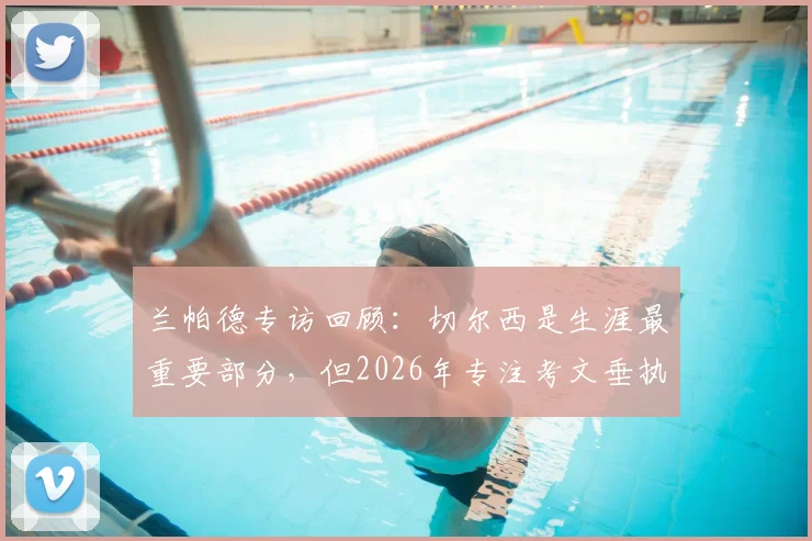 兰帕德专访回顾：切尔西是生涯最重要部分，但2026年专注考文垂执教前景与规划