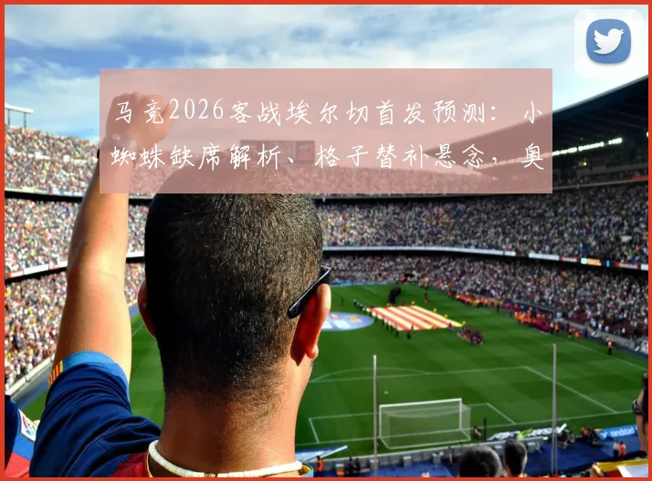 马竞2026客战埃尔切首发预测:小蜘蛛缺席解析、格子替补悬念,奥布拉克回归状态引关注