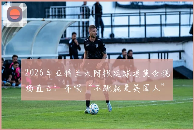 2026年亚特兰大阿根廷球迷集会现场直击:齐唱“不跳就是英国人”口号背后的足球文化与海外球迷生态
