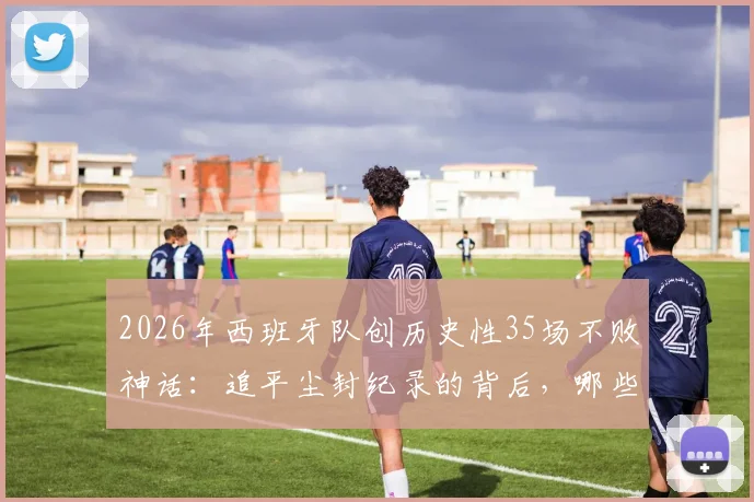 2026年西班牙队创历史性35场不败神话：追平尘封纪录的背后，哪些关键要素值得深究？