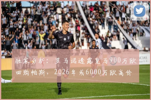 独家分析:罗马诺透露皇马900万欧回购帕斯,2026年或6000万欧高价转卖意乙科莫