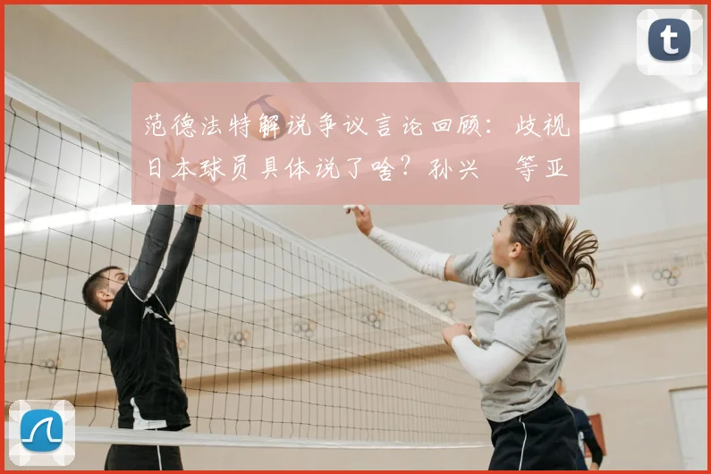 范德法特解说争议言论回顾：歧视日本球员具体说了啥？孙兴慜等亚裔球星类似遭遇深度梳理