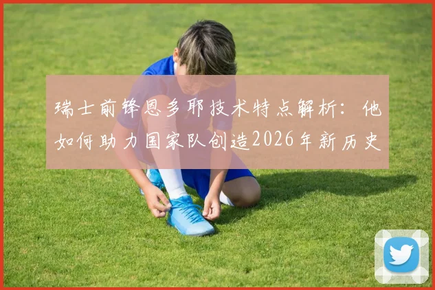 瑞士前锋恩多耶技术特点解析：他如何助力国家队创造2026年新历史，未来能否做得更好？