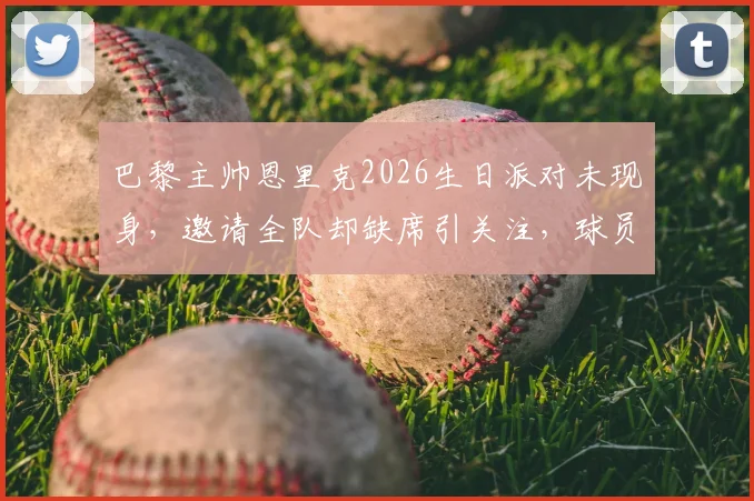 巴黎主帅恩里克2026生日派对未现身，邀请全队却缺席引关注，球员反应成焦点