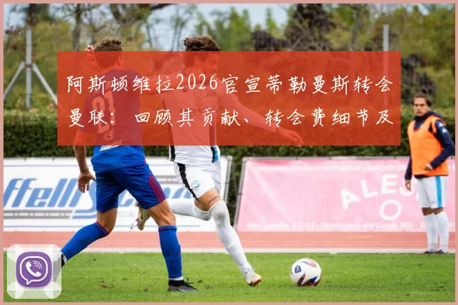 阿斯顿维拉2026官宣蒂勒曼斯转会曼联：回顾其贡献、转会费细节及对双方未来影响分析