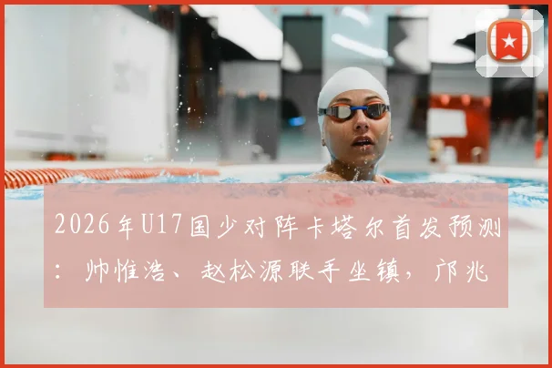 2026年U17国少对阵卡塔尔首发预测：帅惟浩、赵松源联手坐镇，邝兆镭替补作用解析
