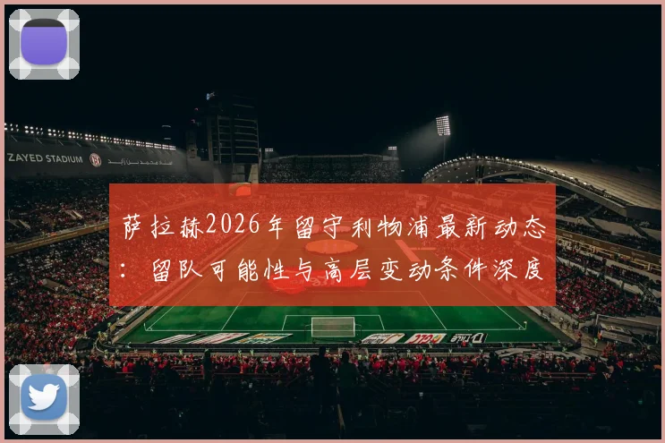 萨拉赫2026年留守利物浦最新动态：留队可能性与高层变动条件深度分析，附球员未来去向解读