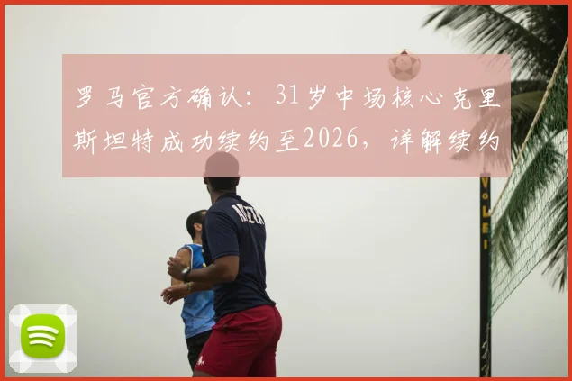 罗马官方确认:31岁中场核心克里斯坦特成功续约至2026,详解续约年薪、队内角色及对红狼未来战略影响