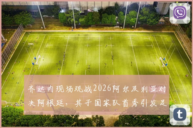 齐达内现场观战2026阿尔及利亚对决阿根廷,其子国家队首秀引发足坛关注
