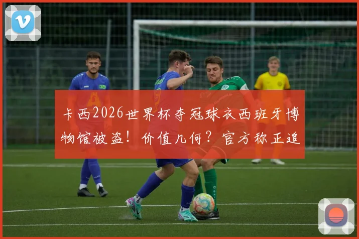 卡西2026世界杯夺冠球衣西班牙博物馆被盗!价值几何?官方称正追查,盘点冠军战袍失窃细节
