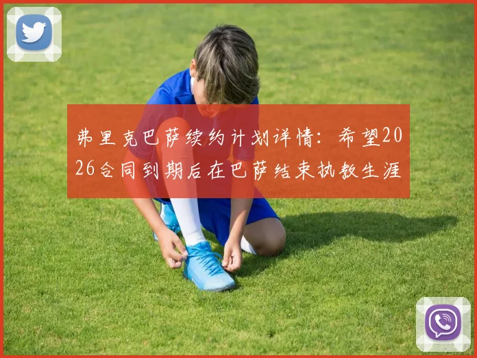 弗里克巴萨续约计划详情:希望2026合同到期后在巴萨结束执教生涯,未来去向解析