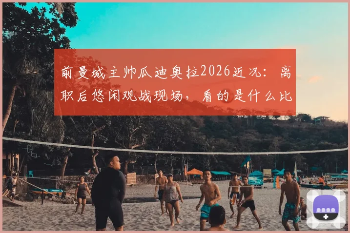 前曼城主帅瓜迪奥拉2026近况:离职后悠闲观战现场,看的是什么比赛?(附现场照片)