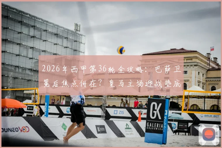 2026年西甲第36轮全攻略：巴萨卫冕后焦点何在？皇马主场迎战垫底队分析