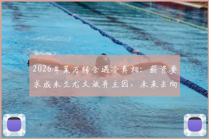 2026年莱万转会遇冷真相:薪资要求成米兰尤文放弃主因,未来去向何方?